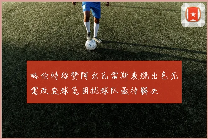 略伦特称赞阿尔瓦雷斯表现出色无需改变球荒困扰球队亟待解决