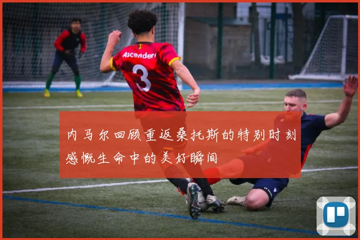 内马尔回顾重返桑托斯的特别时刻感慨生命中的美好瞬间