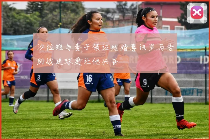 沙拉维与妻子领证结婚喜讯罗马告别战进球更让他兴奋