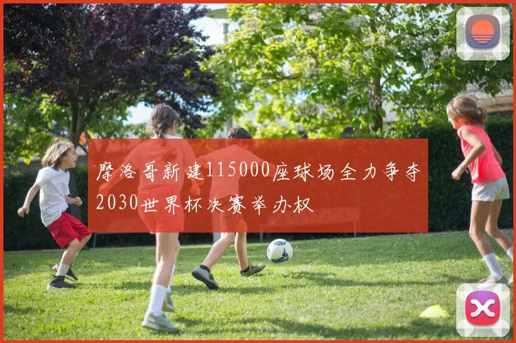 摩洛哥新建115000座球场全力争夺2030世界杯决赛举办权