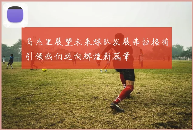 乌杰里展望未来球队发展弗拉格将引领我们迈向辉煌新篇章