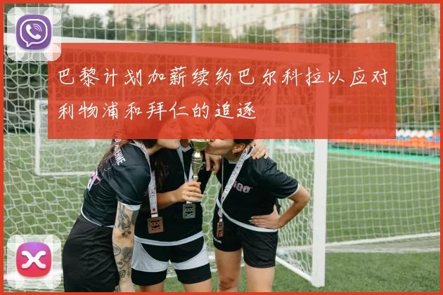 巴黎计划加薪续约巴尔科拉以应对利物浦和拜仁的追逐