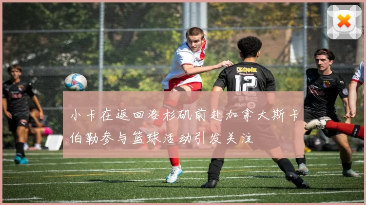 小卡在返回洛杉矶前赴加拿大斯卡伯勒参与篮球活动引发关注