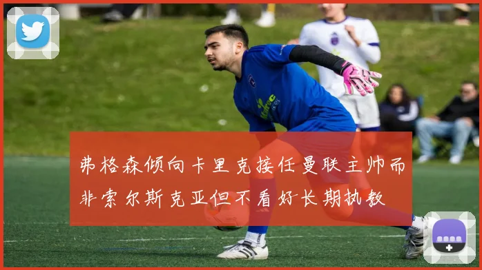 弗格森倾向卡里克接任曼联主帅而非索尔斯克亚但不看好长期执教