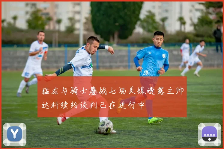 猛龙与骑士鏖战七场美媒透露主帅达科续约谈判已在进行中
