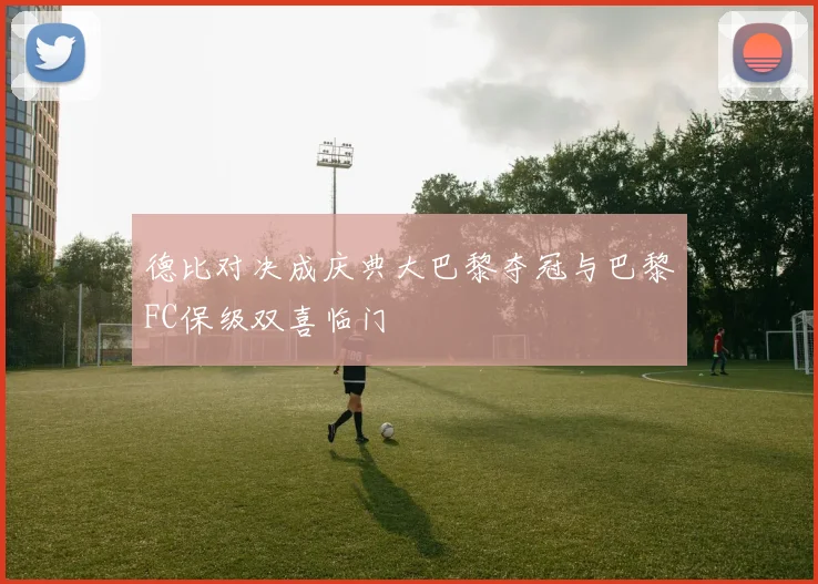 德比对决成庆典大巴黎夺冠与巴黎FC保级双喜临门