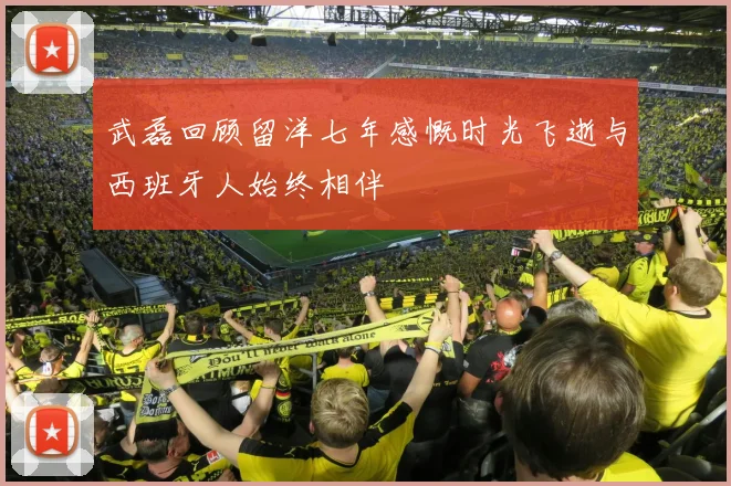 武磊回顾留洋七年感慨时光飞逝与西班牙人始终相伴