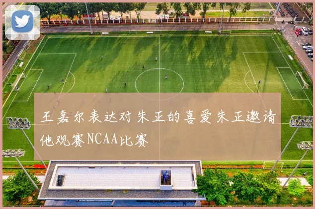 王嘉尔表达对朱正的喜爱朱正邀请他观赛NCAA比赛