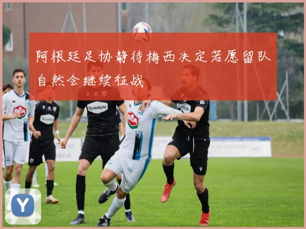 阿根廷足协静待梅西决定若愿留队自然会继续征战